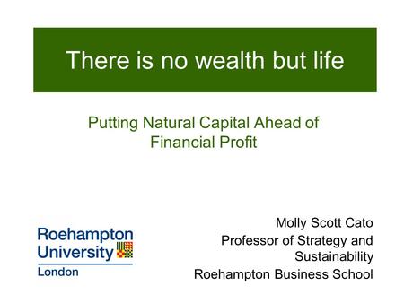 Molly Scott Cato Professor of Strategy and Sustainability Roehampton Business School There is no wealth but life Putting Natural Capital Ahead of Financial.