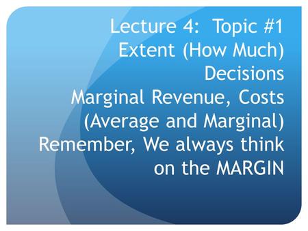 Lecture 4: Topic #1 Extent (How Much) Decisions Marginal Revenue, Costs (Average and Marginal) Remember, We always think on the MARGIN.