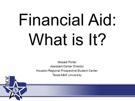 Financial Aid: What is It? Mosadi Porter Assistant Center Director Houston Regional Prospective Student Center Texas A&M University.