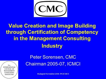 Budapest November 2006 PS ICMCI Value Creation and Image Building through Certification of Competency in the Management Consulting Industry Peter Sorensen,