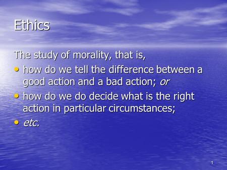 1 Ethics The study of morality, that is, how do we tell the difference between a good action and a bad action; or how do we tell the difference between.