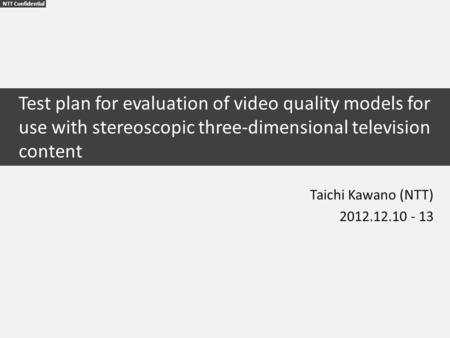 NTT Confidential Test plan for evaluation of video quality models for use with stereoscopic three-dimensional television content Taichi Kawano (NTT) 2012.12.10.