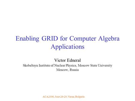 ACA2006, June 26-29, Varna, Bulgaria Enabling GRID for Computer Algebra Applications Victor Edneral Skobeltsyn Institute of Nuclear Physics, Moscow State.