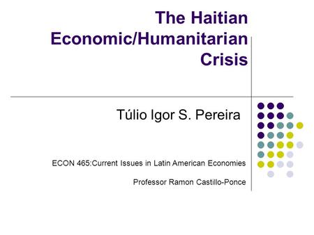 The Haitian Economic/Humanitarian Crisis Túlio Igor S. Pereira ECON 465:Current Issues in Latin American Economies Professor Ramon Castillo-Ponce.