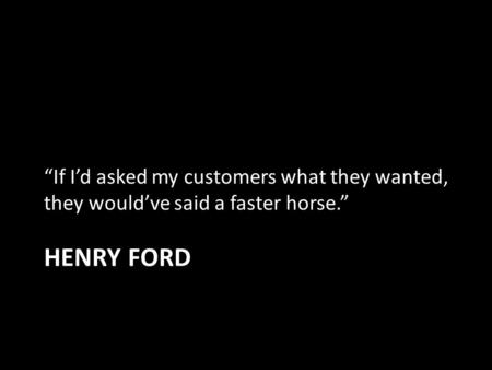 HENRY FORD “If I’d asked my customers what they wanted, they would’ve said a faster horse.”