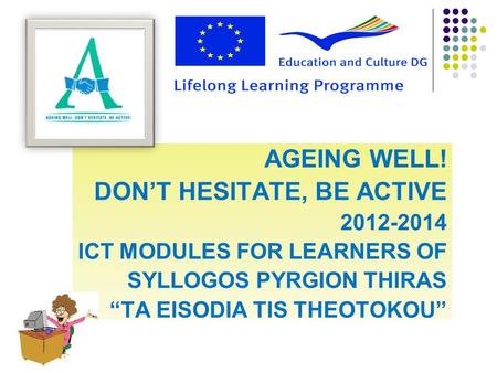 AGEING WELL! DON’T HESITATE, BE ACTIVE 2012-2014 ICT MODULES FOR LEARNERS OF SYLLOGOS PYRGION THIRAS “TA EISODIA TIS THEOTOKOU”