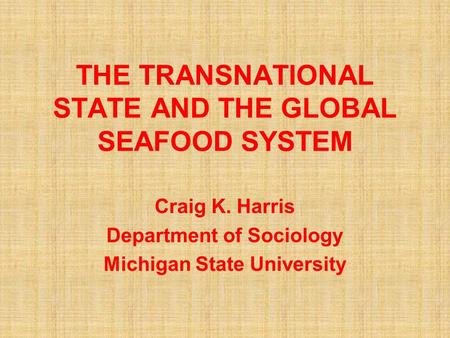 THE TRANSNATIONAL STATE AND THE GLOBAL SEAFOOD SYSTEM Craig K. Harris Department of Sociology Michigan State University.