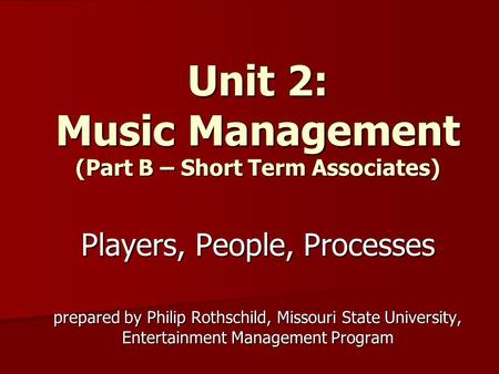Unit 2: Music Management (Part B – Short Term Associates) Players, People, Processes prepared by Philip Rothschild, Missouri State University, Entertainment.