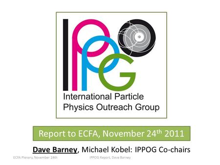 Report to ECFA, November 24 th 2011 Dave Barney, Michael Kobel: IPPOG Co-chairs ECFA Plenary, November 24thIPPOG Report, Dave Barney.