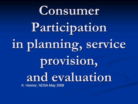 Consumer Participation in planning, service provision, and evaluation K. Honnor, NDSA May 2008.