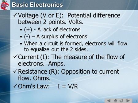 1 Basic Electronics Voltage (V or E): Potential difference between 2 points. Volts. (+) - A lack of electrons (-) – A surplus of electrons When a circuit.