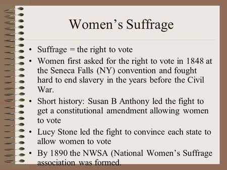 Women’s Suffrage Suffrage = the right to vote Women first asked for the right to vote in 1848 at the Seneca Falls (NY) convention and fought hard to end.