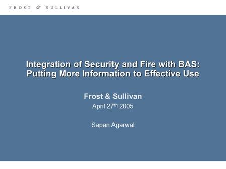 Integration of Security and Fire with BAS: Putting More Information to Effective Use Frost & Sullivan April 27 th 2005 Sapan Agarwal.