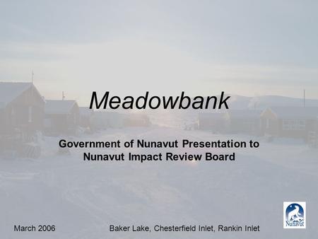 Meadowbank Government of Nunavut Presentation to Nunavut Impact Review Board March 2006Baker Lake, Chesterfield Inlet, Rankin Inlet.