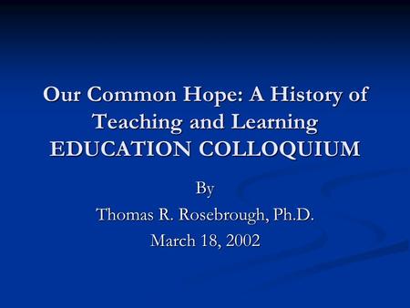 Our Common Hope: A History of Teaching and Learning EDUCATION COLLOQUIUM By Thomas R. Rosebrough, Ph.D. March 18, 2002.