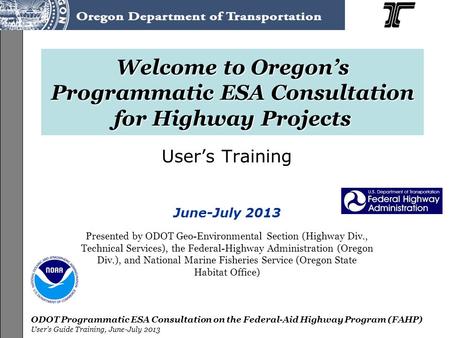 ODOT Programmatic ESA Consultation on the Federal-Aid Highway Program (FAHP) User’s Guide Training, June-July 2013 Welcome to Oregon’s Programmatic ESA.