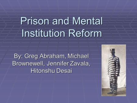 Prison and Mental Institution Reform By: Greg Abraham, Michael Brownewell, Jennifer Zavala, Hitonshu Desai.