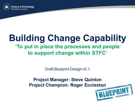 Building Change Capability ‘To put in place the processes and people to support change within STFC’ Draft Blueprint Design v0.1 Project Manager: Steve.