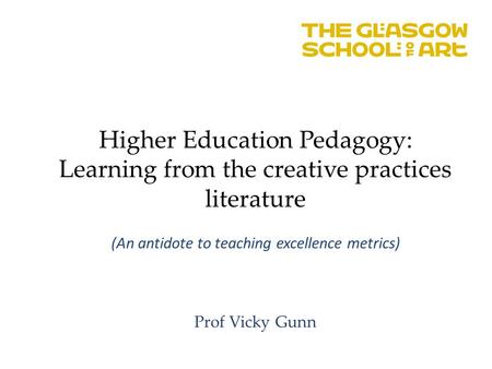 Higher Education Pedagogy: Learning from the creative practices literature (An antidote to teaching excellence metrics) Prof Vicky Gunn.