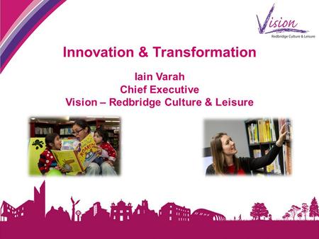 Innovation & Transformation Iain Varah Chief Executive Vision – Redbridge Culture & Leisure.