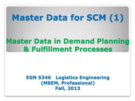 Master Data for SCM (1) Master Data in Demand Planning & Fulfillment Processes EGN 5346 Logistics Engineering (MSEM, Professional) Fall, 2013.