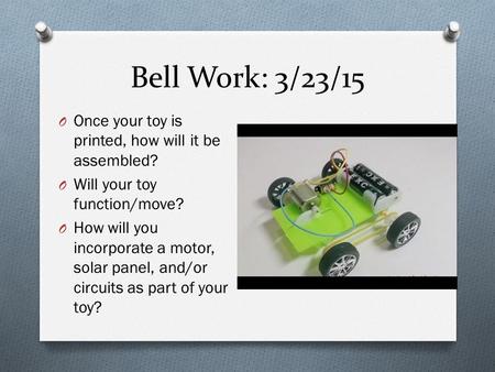 Bell Work: 3/23/15 O Once your toy is printed, how will it be assembled? O Will your toy function/move? O How will you incorporate a motor, solar panel,