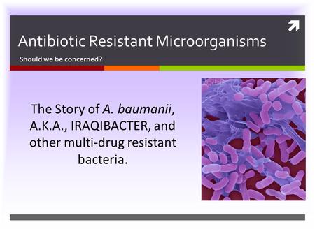  Antibiotic Resistant Microorganisms Should we be concerned? The Story of A. baumanii, A.K.A., IRAQIBACTER, and other multi-drug resistant bacteria.