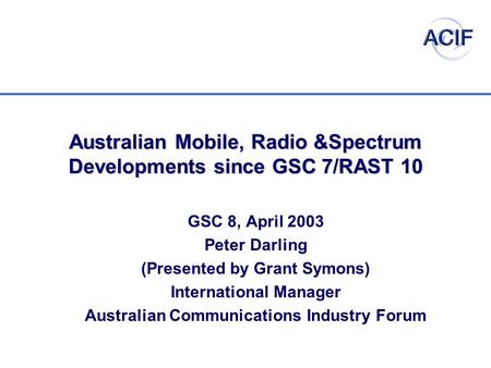 Australian Mobile, Radio &Spectrum Developments since GSC 7/RAST 10 GSC 8, April 2003 Peter Darling (Presented by Grant Symons) International Manager Australian.