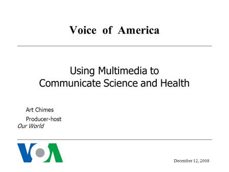 Voice of America Using Multimedia to Communicate Science and Health Art Chimes Producer-host Our World December 12, 2008.