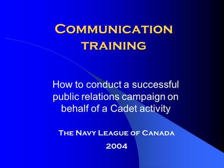 Communication training How to conduct a successful public relations campaign on behalf of a Cadet activity The Navy League of Canada 2004.