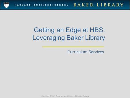 Copyright © 2005 President and Fellows of Harvard College Getting an Edge at HBS: Leveraging Baker Library Curriculum Services.