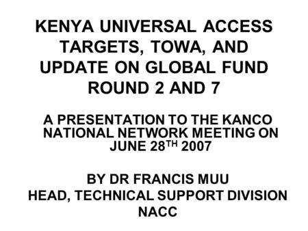 KENYA UNIVERSAL ACCESS TARGETS, TOWA, AND UPDATE ON GLOBAL FUND ROUND 2 AND 7 A PRESENTATION TO THE KANCO NATIONAL NETWORK MEETING ON JUNE 28 TH 2007 BY.