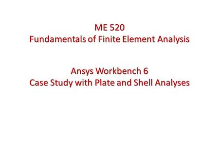 Ansys Workbench 6 Case Study with Plate and Shell Analyses ME 520 Fundamentals of Finite Element Analysis.