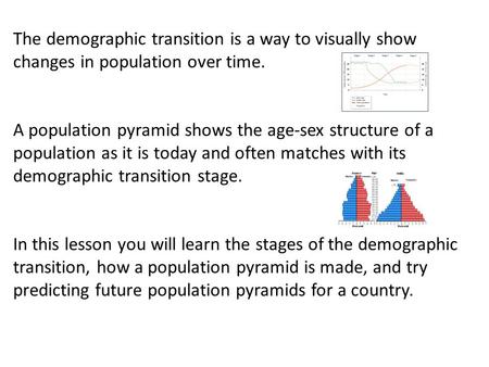 The demographic transition is a way to visually show changes in population over time. A population pyramid shows the age-sex structure of a population.