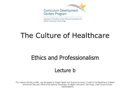 The Culture of Healthcare Ethics and Professionalism Lecture b This material (Comp2_Unit8b) was developed by Oregon Health and Science University, funded.