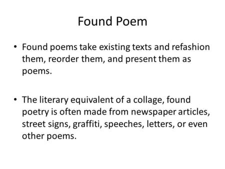 Found Poem Found poems take existing texts and refashion them, reorder them, and present them as poems. The literary equivalent of a collage, found poetry.