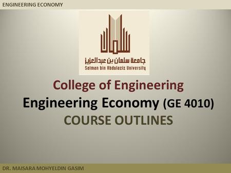ENGINEERING ECONOMY DR. MAISARA MOHYELDIN GASIM College of Engineering Engineering Economy (GE 4010) COURSE OUTLINES.