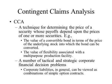Contingent Claims Analysis CCA –A technique for determining the price of a security whose payoffs depend upon the prices of one or more securities. E.g.,
