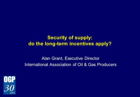 Security of supply: do the long-term incentives apply? Alan Grant, Executive Director International Association of Oil & Gas Producers.