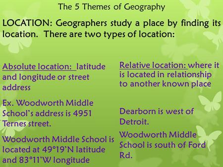 The 5 Themes of Geography LOCATION: Geographers study a place by finding its location. There are two types of location: Absolute location: latitude and.