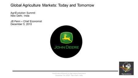 Global Agriculture Markets: Today and Tomorrow AgriEvolution Summit New Delhi, India JB Penn – Chief Economist December 5, 2013 1 Fourth World Summit on.