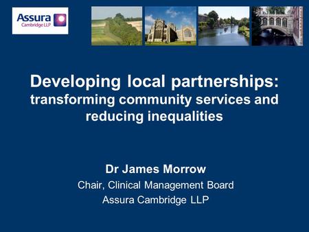 Developing local partnerships: transforming community services and reducing inequalities Dr James Morrow Chair, Clinical Management Board Assura Cambridge.