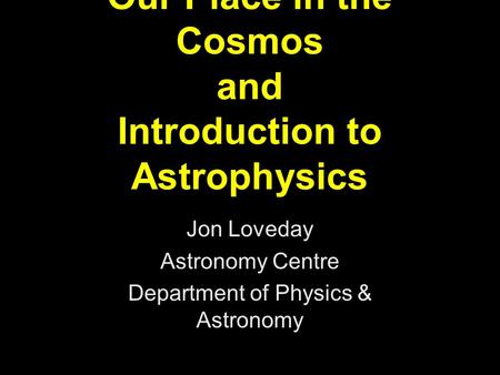 Our Place in the Cosmos and Introduction to Astrophysics Jon Loveday Astronomy Centre Department of Physics & Astronomy.