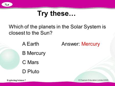Exploring Science 7 © Pearson Education Limited 2005 Which of the planets in the Solar System is closest to the Sun? A Earth B Mercury C Mars D Pluto Answer: