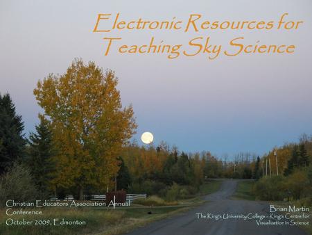 Electronic Resources for Teaching Sky Science Christian Educators Association Annual Conference October 2009, Edmonton Brian Martin The King’s University.