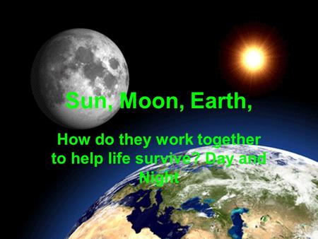 Sun, Moon, Earth, How do they work together to help life survive? Day and Night.
