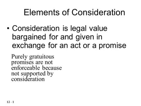 Consideration is legal value bargained for and given in exchange for an act or a promise Elements of Consideration 12 - 1 Purely gratuitous promises are.