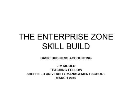 THE ENTERPRISE ZONE SKILL BUILD BASIC BUSINESS ACCOUNTING JIM MOULD TEACHING FELLOW SHEFFIELD UNIVERSITY MANAGEMENT SCHOOL MARCH 2010.