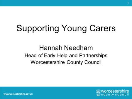 Www.worcestershire.gov.uk Supporting Young Carers Hannah Needham Head of Early Help and Partnerships Worcestershire County Council 1.