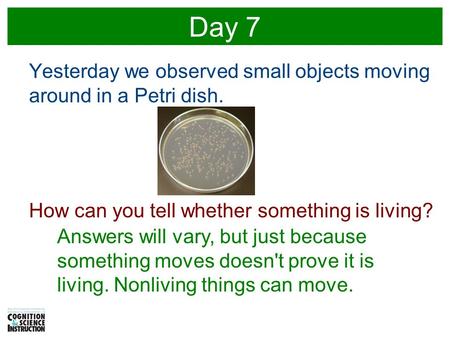 Day 7 Yesterday we observed small objects moving around in a Petri dish. How can you tell whether something is living? Answers will vary, but just because.